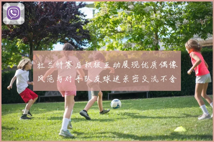 杜兰特赛后积极互动展现优质偶像风范与对手队友球迷亲密交流不舍离场