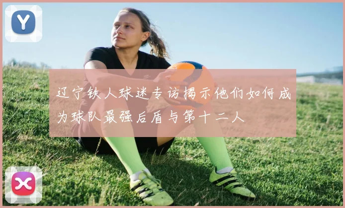 辽宁铁人球迷专访揭示他们如何成为球队最强后盾与第十二人