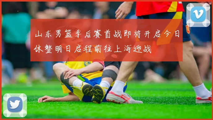 山东男篮季后赛首战即将开启今日休整明日启程前往上海迎战