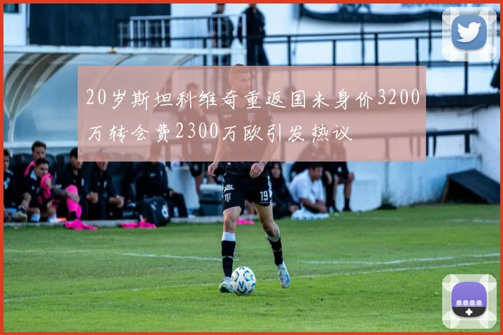 20岁斯坦科维奇重返国米身价3200万转会费2300万欧引发热议