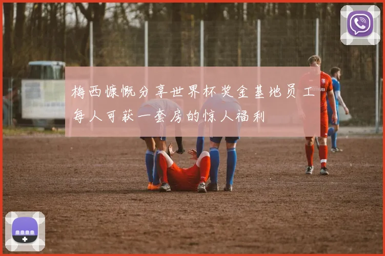 梅西慷慨分享世界杯奖金基地员工每人可获一套房的惊人福利