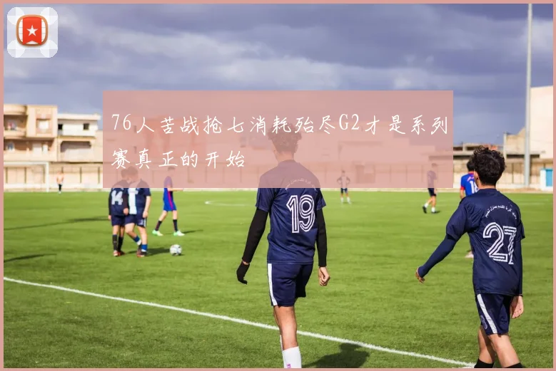 76人苦战抢七消耗殆尽G2才是系列赛真正的开始