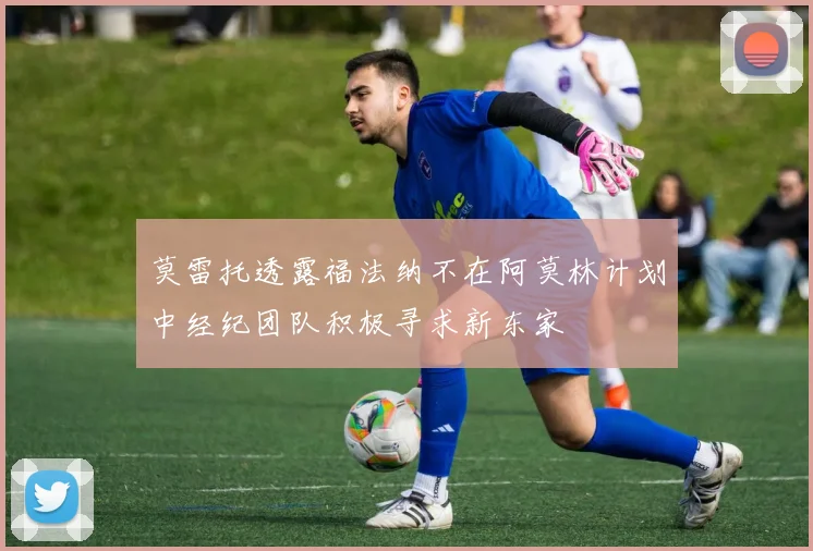 莫雷托透露福法纳不在阿莫林计划中经纪团队积极寻求新东家
