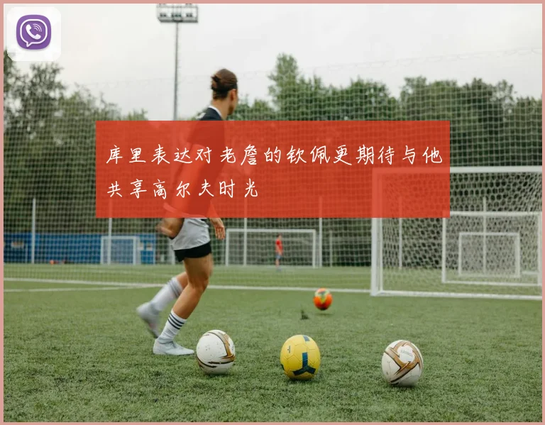 库里表达对老詹的钦佩更期待与他共享高尔夫时光