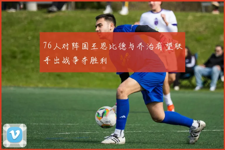 76人对阵国王恩比德与乔治有望联手出战争夺胜利