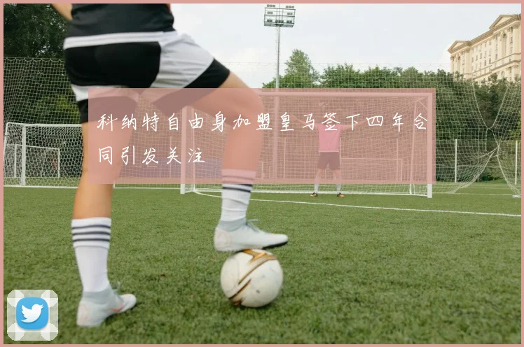 科纳特自由身加盟皇马签下四年合同引发关注