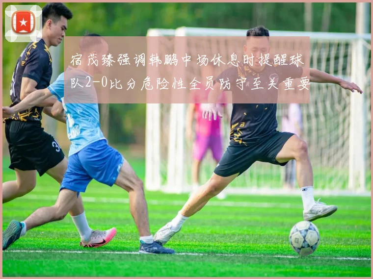 宿茂臻强调韩鹏中场休息时提醒球队2-0比分危险性全员防守至关重要