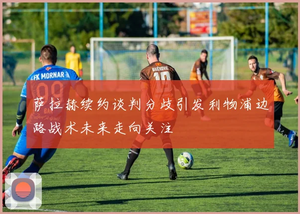 萨拉赫续约谈判分歧引发利物浦边路战术未来走向关注