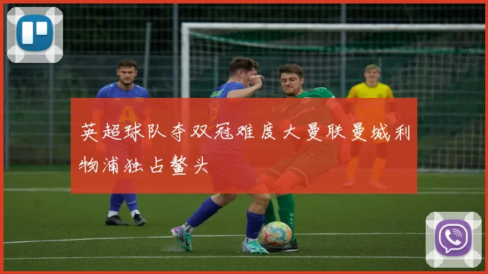 英超球队夺双冠难度大曼联曼城利物浦独占鳌头