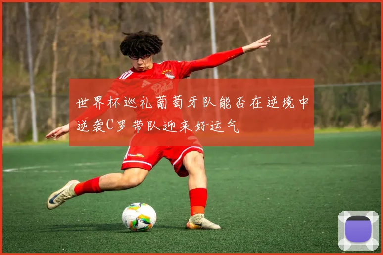 世界杯巡礼葡萄牙队能否在逆境中逆袭C罗带队迎来好运气