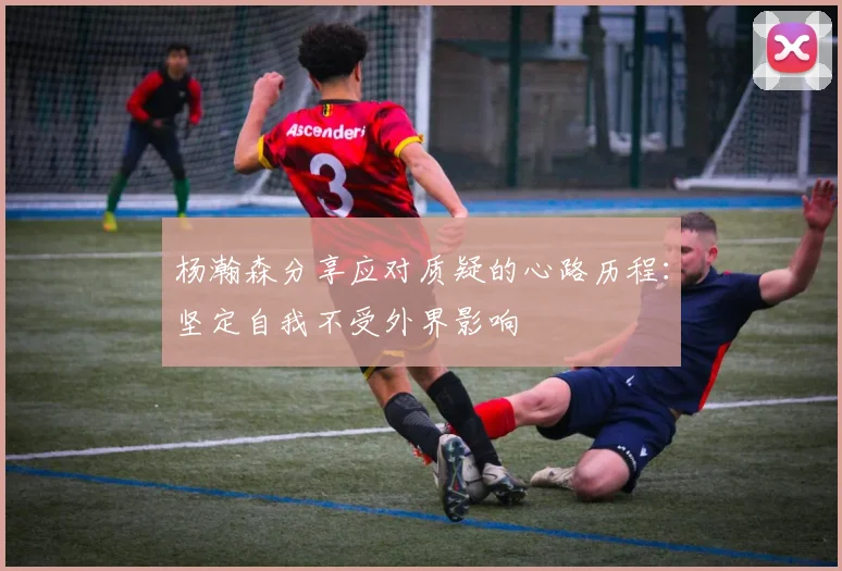 杨瀚森分享应对质疑的心路历程：坚定自我不受外界影响