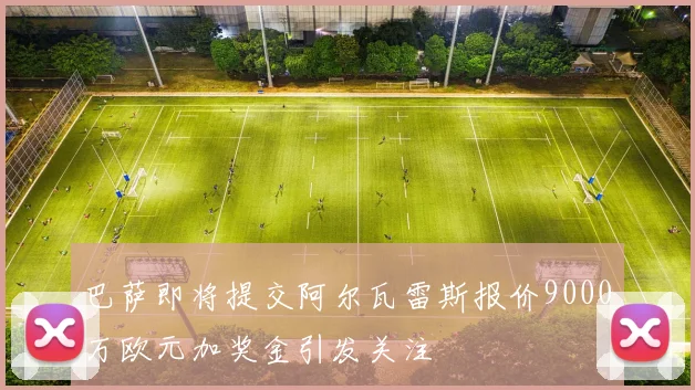 巴萨即将提交阿尔瓦雷斯报价9000万欧元加奖金引发关注