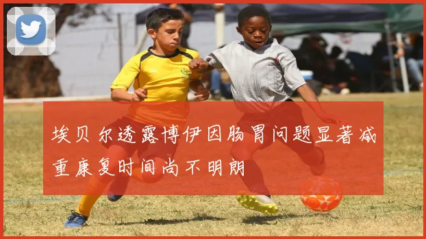 埃贝尔透露博伊因肠胃问题显著减重康复时间尚不明朗