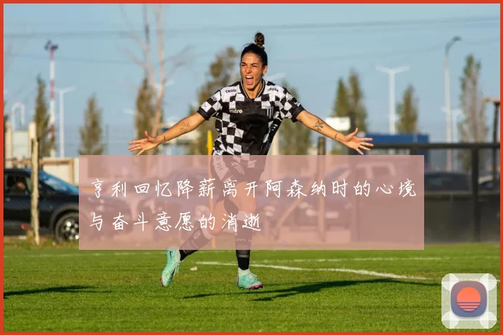 亨利回忆降薪离开阿森纳时的心境与奋斗意愿的消逝