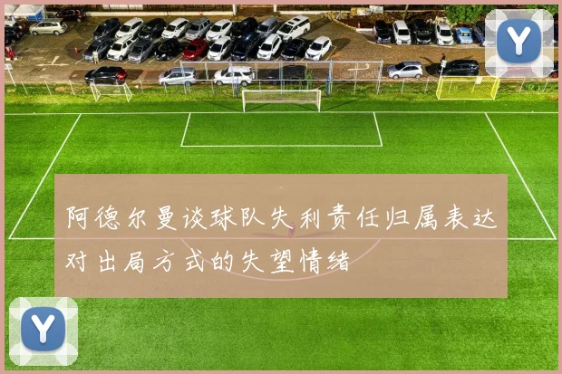 阿德尔曼谈球队失利责任归属表达对出局方式的失望情绪