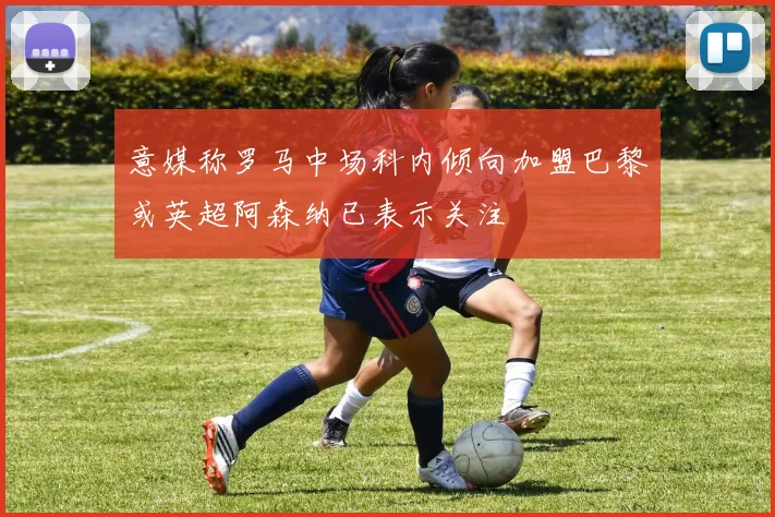意媒称罗马中场科内倾向加盟巴黎或英超阿森纳已表示关注
