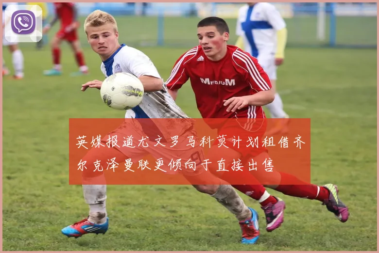英媒报道尤文罗马科莫计划租借齐尔克泽曼联更倾向于直接出售