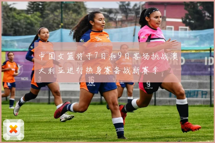 中国女篮将于7日和9日客场挑战澳大利亚进行热身赛备战新赛季