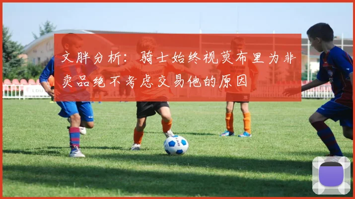 文胖分析：骑士始终视莫布里为非卖品绝不考虑交易他的原因