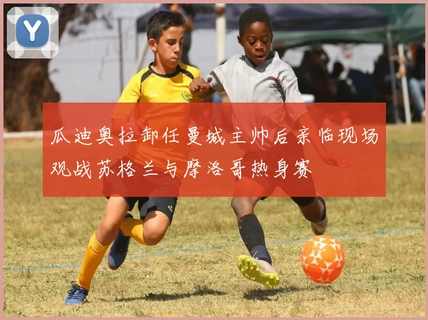 瓜迪奥拉卸任曼城主帅后亲临现场观战苏格兰与摩洛哥热身赛