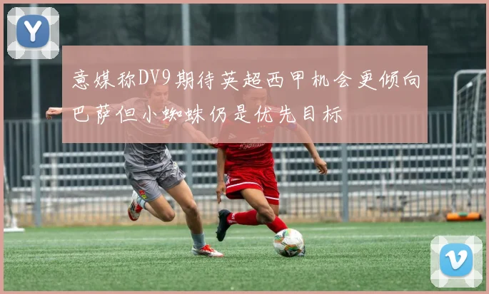 意媒称DV9期待英超西甲机会更倾向巴萨但小蜘蛛仍是优先目标