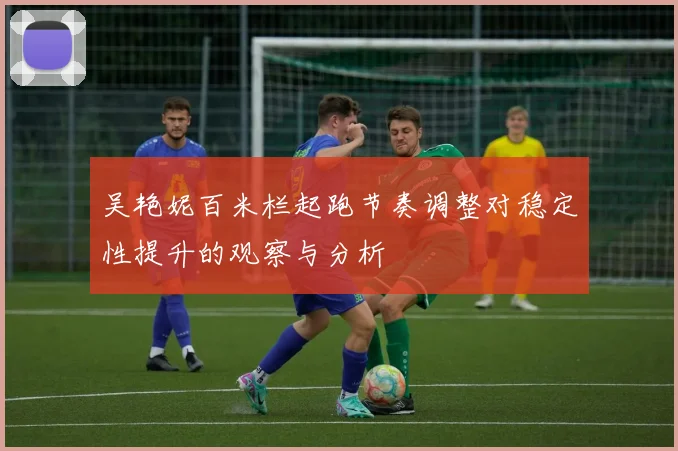 吴艳妮百米栏起跑节奏调整对稳定性提升的观察与分析