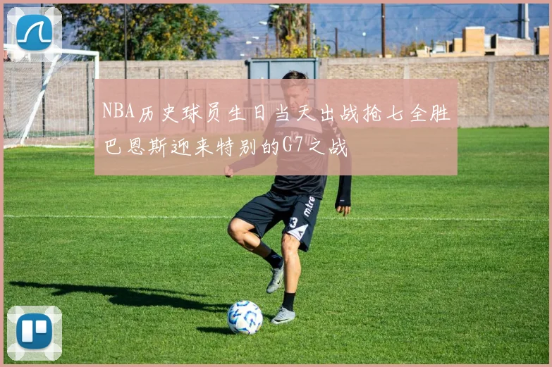 NBA历史球员生日当天出战抢七全胜巴恩斯迎来特别的G7之战