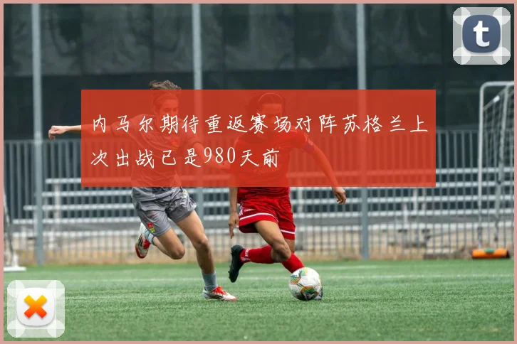 内马尔期待重返赛场对阵苏格兰上次出战已是980天前