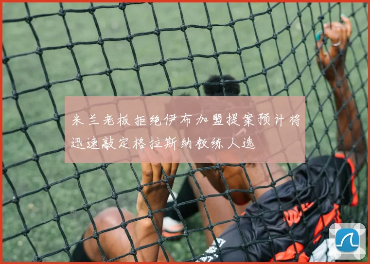 米兰老板拒绝伊布加盟提案预计将迅速敲定格拉斯纳教练人选