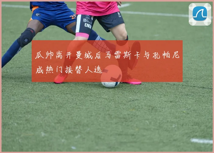 瓜帅离开曼城后马雷斯卡与孔帕尼成热门接替人选