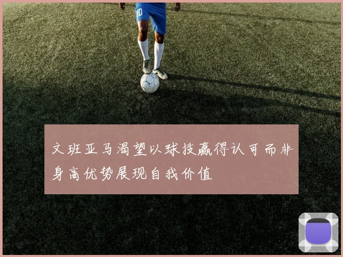 文班亚马渴望以球技赢得认可而非身高优势展现自我价值