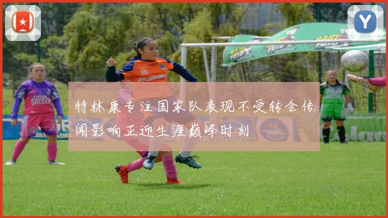 特林康专注国家队表现不受转会传闻影响正迎生涯巅峰时刻