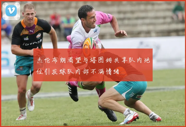 杰伦布朗渴望与塔图姆共享队内地位引发球队内部不满情绪