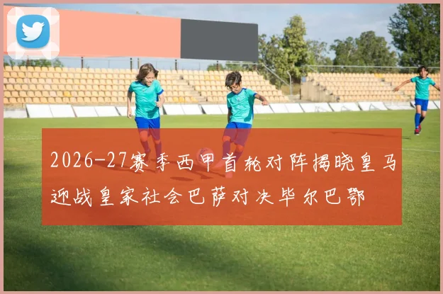 2026-27赛季西甲首轮对阵揭晓皇马迎战皇家社会巴萨对决毕尔巴鄂